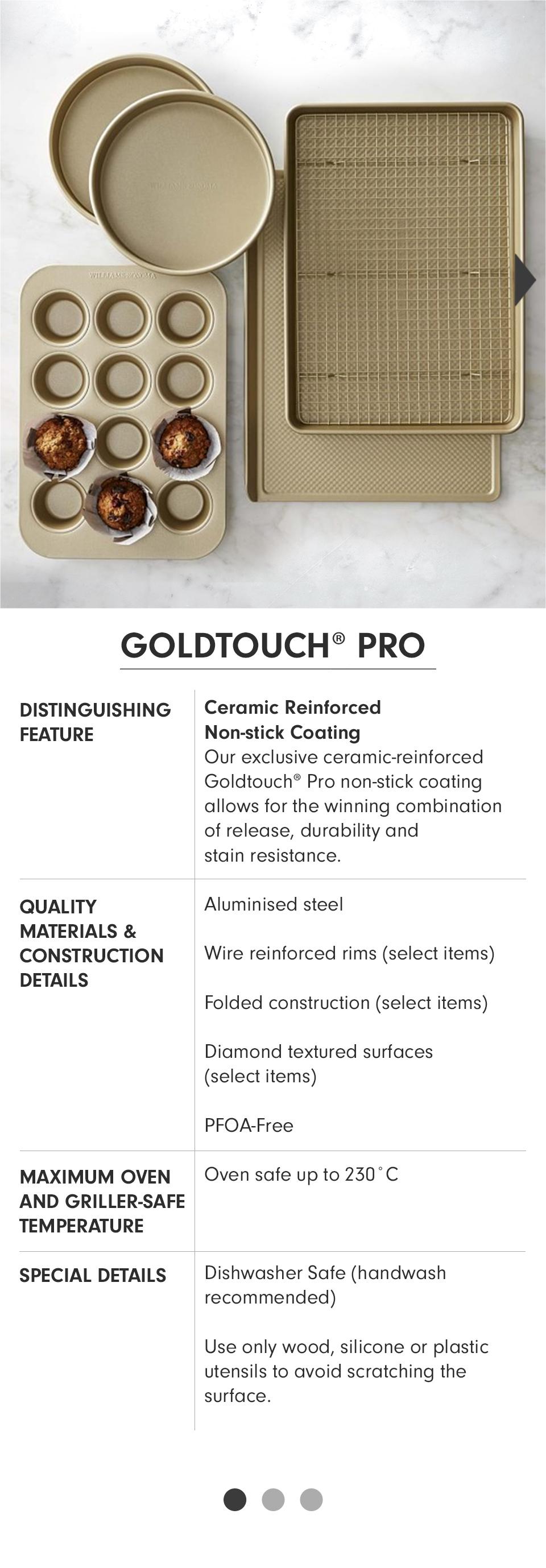 Goldtouch® Pro | Distinguishing Feature: Ceramic Reinforced Non-stick Coating - Our exclusive ceramic-reinforced Goldtouch Pro non-stick coating allows for the winning combination of release, durability and stain resistance. | Quality Materials & Construction Details: Aluminised steel; Wire reinforced rims (select items); Folded construction (select items); Diamond textured surfaces (select items); PFOA-Free. | Maximum Oven and Griller-Safe Temperature: Oven safe up to 230° C. | Special Details: Dishawasher Safe (handwash recommended); Use only wood, silicone or plastic utensils to avoid scratching the surface.